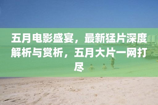 五月电影盛宴，最新猛片深度解析与赏析，五月大片一网打尽