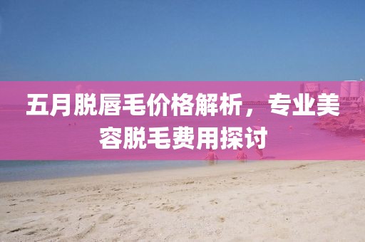 五月脱唇毛价格解析，专业美容脱毛费用探讨