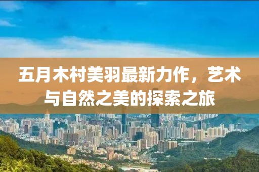 五月木村美羽最新力作，艺术与自然之美的探索之旅