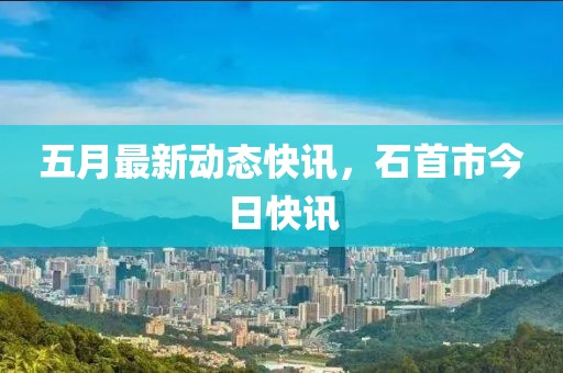 五月最新动态快讯，石首市今日快讯