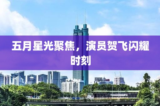 五月星光聚焦，演员贺飞闪耀时刻