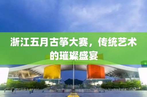 浙江五月古筝大赛，传统艺术的璀璨盛宴