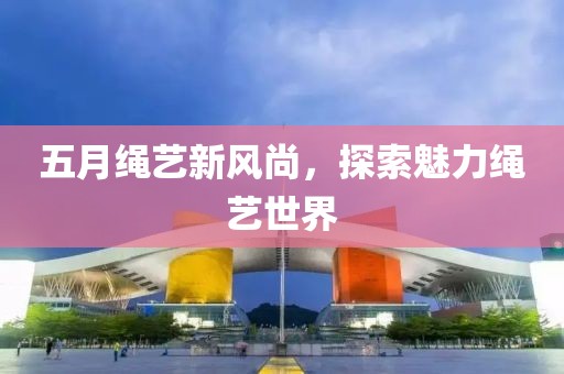 五月绳艺新风尚，探索魅力绳艺世界