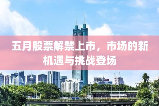 五月股票解禁上市，市场的新机遇与挑战登场