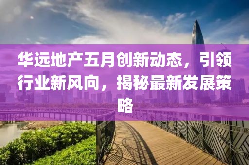 华远地产五月创新动态，引领行业新风向，揭秘最新发展策略