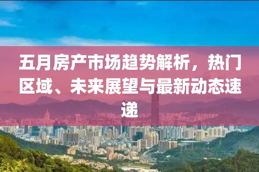 五月房产市场趋势解析，热门区域、未来展望与最新动态速递