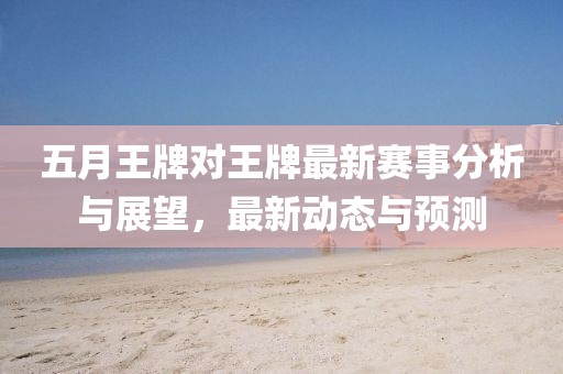五月王牌对王牌最新赛事分析与展望，最新动态与预测