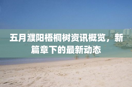 五月濮阳梧桐树资讯概览，新篇章下的最新动态