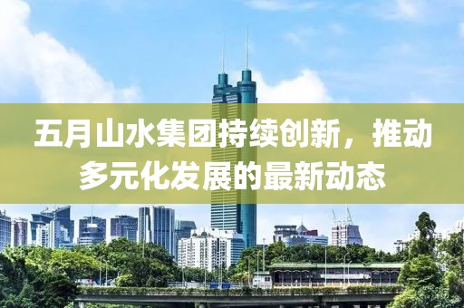 五月山水集团持续创新，推动多元化发展的最新动态