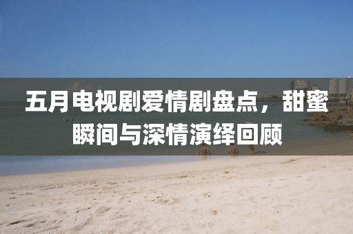 五月电视剧爱情剧盘点，甜蜜瞬间与深情演绎回顾
