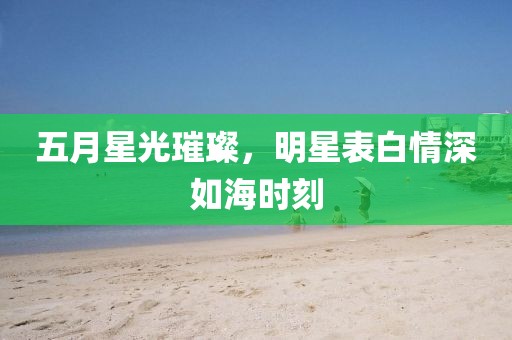 五月星光璀璨，明星表白情深如海时刻