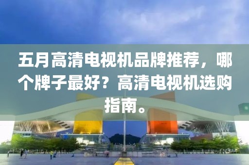 五月高清电视机品牌推荐，哪个牌子最好？高清电视机选购指南。