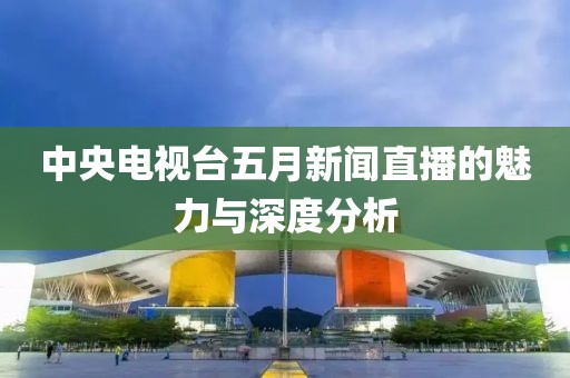 中央电视台五月新闻直播的魅力与深度分析