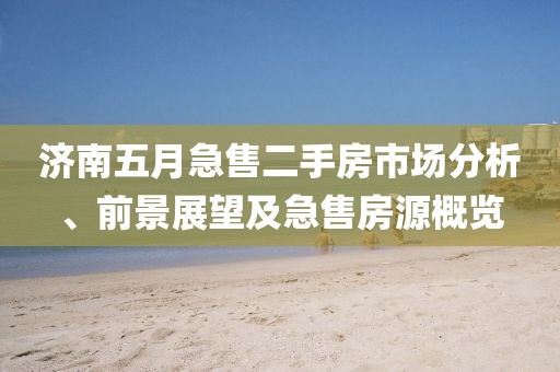 济南五月急售二手房市场分析、前景展望及急售房源概览