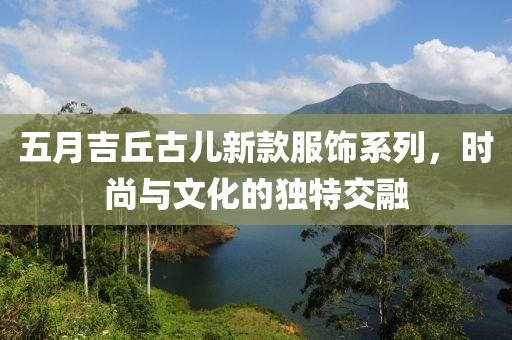 五月吉丘古儿新款服饰系列，时尚与文化的独特交融