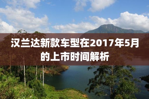 汉兰达新款车型在2017年5月的上市时间解析