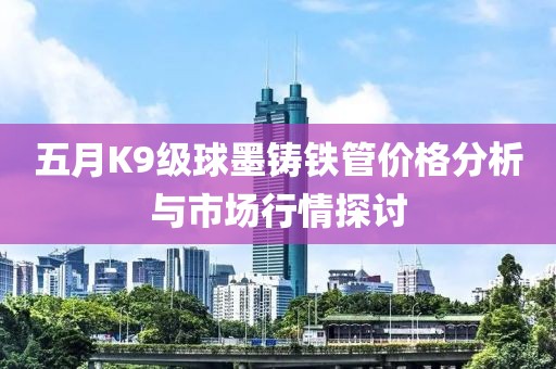 五月K9级球墨铸铁管价格分析与市场行情探讨