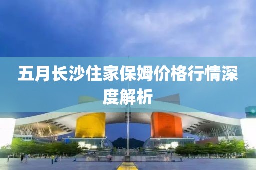 五月长沙住家保姆价格行情深度解析