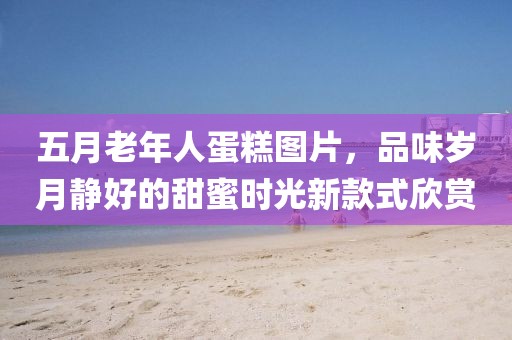 五月老年人蛋糕图片，品味岁月静好的甜蜜时光新款式欣赏