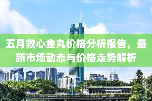 五月救心金丸价格分析报告，最新市场动态与价格走势解析