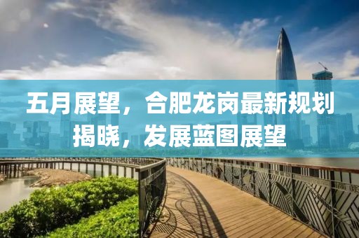 五月展望，合肥龙岗最新规划揭晓，发展蓝图展望