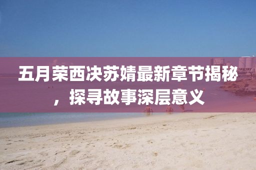 五月荣西决苏婧最新章节揭秘，探寻故事深层意义