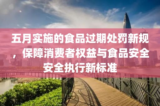 五月实施的食品过期处罚新规，保障消费者权益与食品安全安全执行新标准