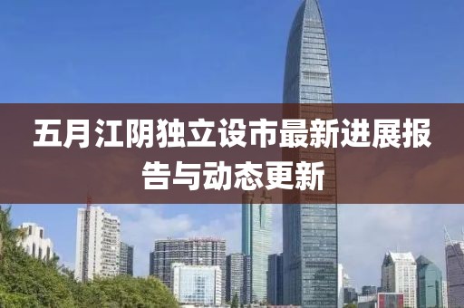 五月江阴独立设市最新进展报告与动态更新