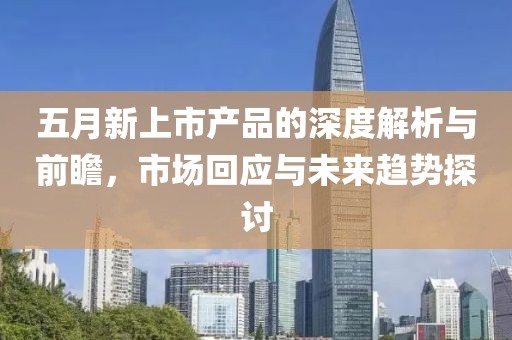 五月新上市产品的深度解析与前瞻，市场回应与未来趋势探讨