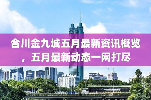 合川金九城五月最新资讯概览，五月最新动态一网打尽