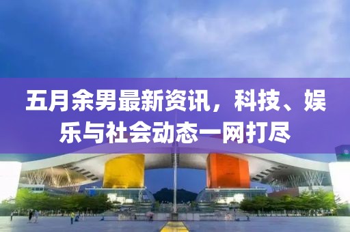 五月余男最新资讯，科技、娱乐与社会动态一网打尽