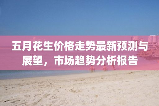 五月花生价格走势最新预测与展望，市场趋势分析报告