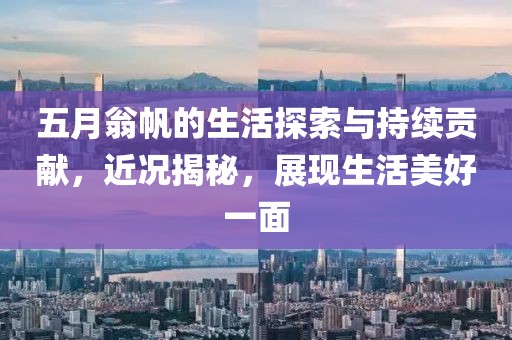 五月翁帆的生活探索与持续贡献，近况揭秘，展现生活美好一面