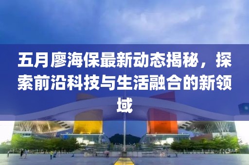五月廖海保最新动态揭秘，探索前沿科技与生活融合的新领域