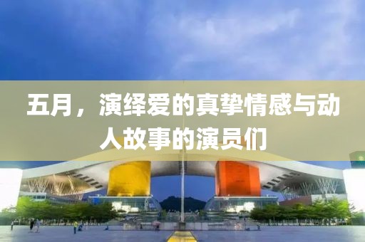 五月，演绎爱的真挚情感与动人故事的演员们