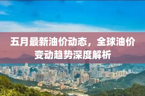 五月最新油价动态，全球油价变动趋势深度解析