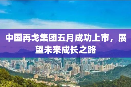 中国再戈集团五月成功上市，展望未来成长之路