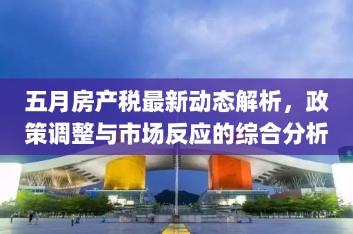 五月房产税最新动态解析，政策调整与市场反应的综合分析