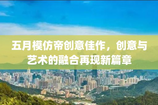五月模仿帝创意佳作，创意与艺术的融合再现新篇章