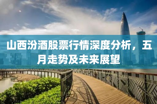 山西汾酒股票行情深度分析，五月走势及未来展望