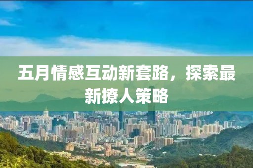 五月情感互动新套路，探索最新撩人策略