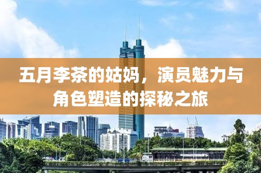 五月李茶的姑妈，演员魅力与角色塑造的探秘之旅