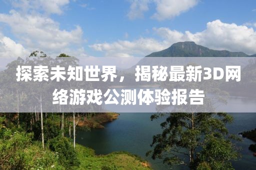 探索未知世界，揭秘最新3D网络游戏公测体验报告