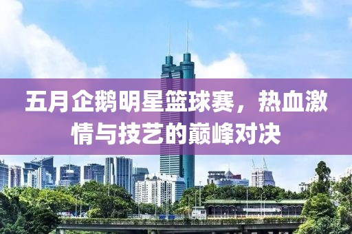 五月企鹅明星篮球赛，热血激情与技艺的巅峰对决