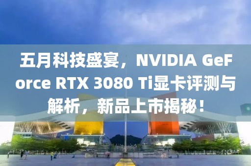 五月科技盛宴，NVIDIA GeForce RTX 3080 Ti显卡评测与解析，新品上市揭秘！