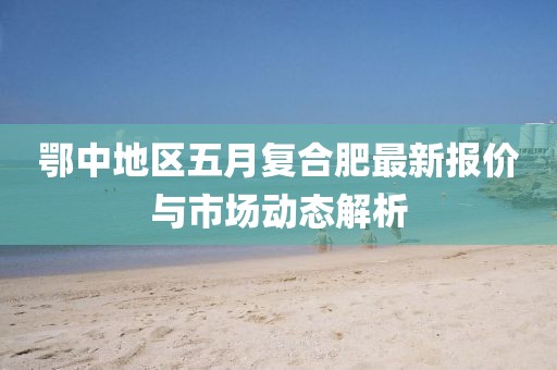 鄂中地区五月复合肥最新报价与市场动态解析