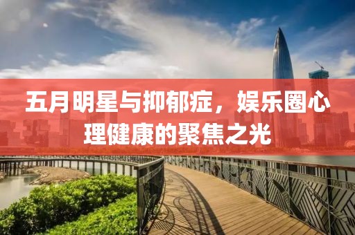 五月明星与抑郁症，娱乐圈心理健康的聚焦之光