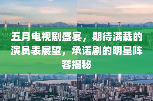五月电视剧盛宴，期待满载的演员表展望，承诺剧的明星阵容揭秘