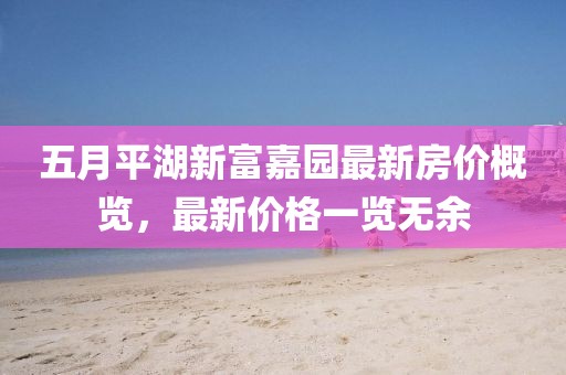 五月平湖新富嘉园最新房价概览，最新价格一览无余