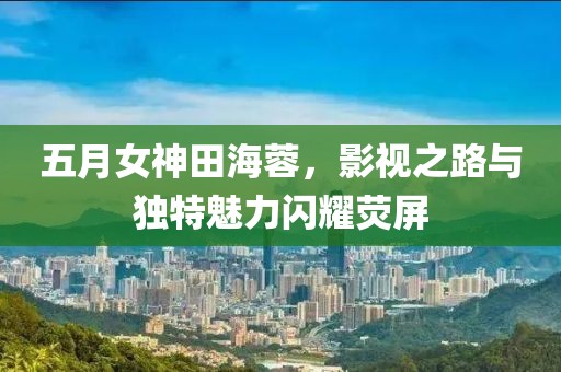 五月女神田海蓉，影视之路与独特魅力闪耀荧屏